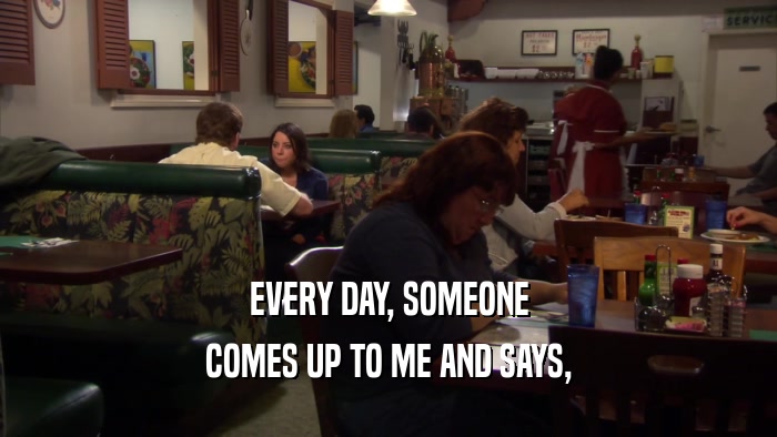 EVERY DAY, SOMEONE COMES UP TO ME AND SAYS, 