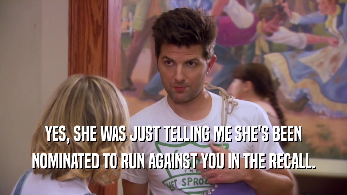 YES, SHE WAS JUST TELLING ME SHE'S BEEN NOMINATED TO RUN AGAINST YOU IN THE RECALL. 