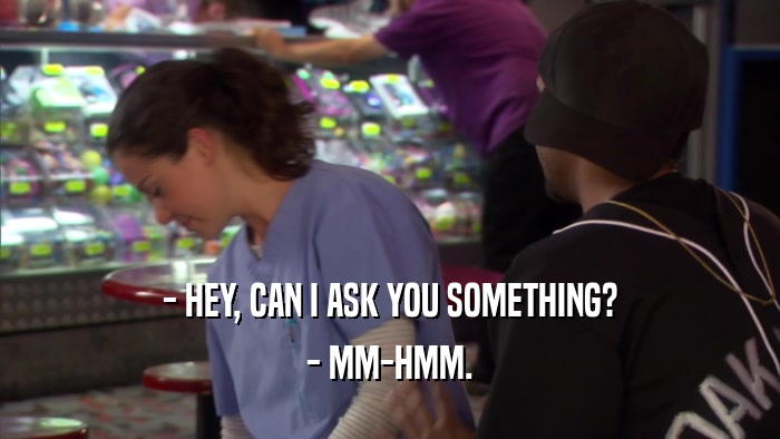 - HEY, CAN I ASK YOU SOMETHING? - MM-HMM. 