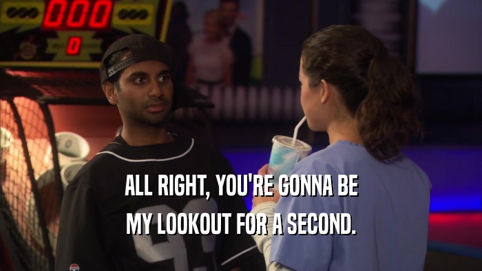 ALL RIGHT, YOU'RE GONNA BE MY LOOKOUT FOR A SECOND. 