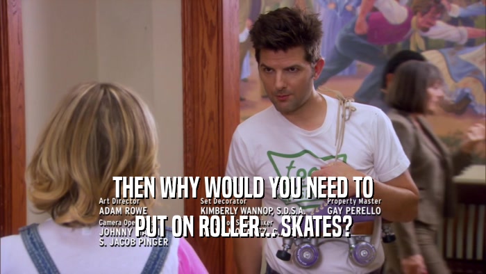 THEN WHY WOULD YOU NEED TO
 PUT ON ROLLER... SKATES?
 