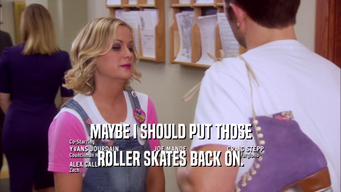 MAYBE I SHOULD PUT THOSE ROLLER SKATES BACK ON. 