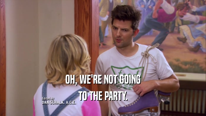 OH, WE'RE NOT GOING TO THE PARTY. 