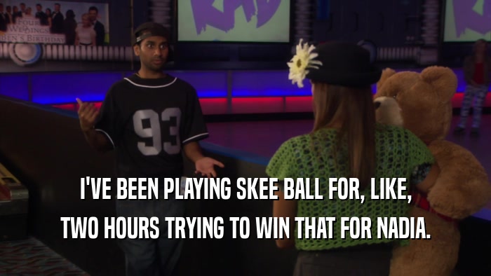 I'VE BEEN PLAYING SKEE BALL FOR, LIKE, TWO HOURS TRYING TO WIN THAT FOR NADIA. 