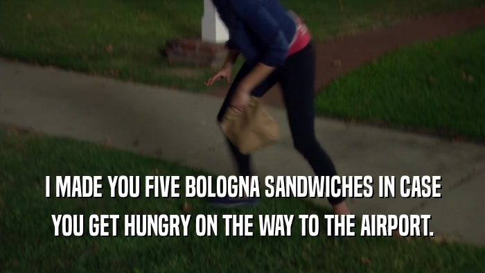 I MADE YOU FIVE BOLOGNA SANDWICHES IN CASE YOU GET HUNGRY ON THE WAY TO THE AIRPORT. 