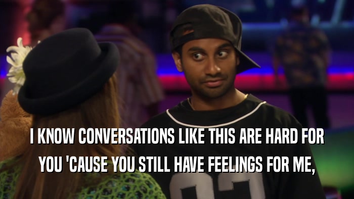 I KNOW CONVERSATIONS LIKE THIS ARE HARD FOR YOU 'CAUSE YOU STILL HAVE FEELINGS FOR ME, 