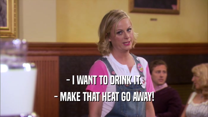 - I WANT TO DRINK IT. - MAKE THAT HEAT GO AWAY! 