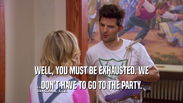 WELL, YOU MUST BE EXHAUSTED. WE DON'T HAVE TO GO TO THE PARTY. 