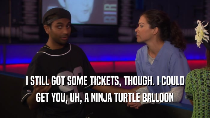 I STILL GOT SOME TICKETS, THOUGH. I COULD GET YOU, UH, A NINJA TURTLE BALLOON 