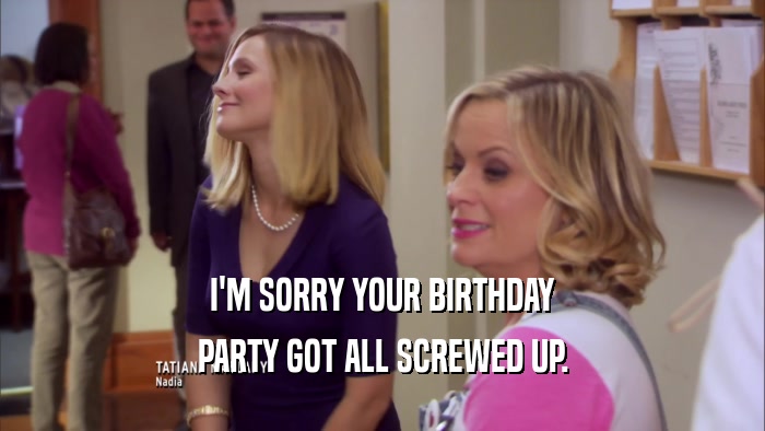 I'M SORRY YOUR BIRTHDAY PARTY GOT ALL SCREWED UP. 