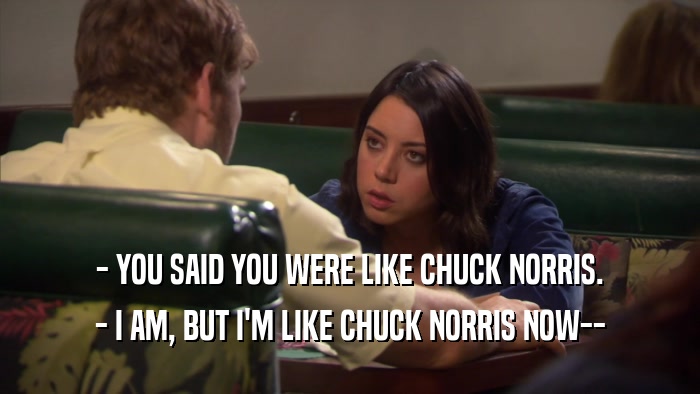 - YOU SAID YOU WERE LIKE CHUCK NORRIS. - I AM, BUT I'M LIKE CHUCK NORRIS NOW-- 
