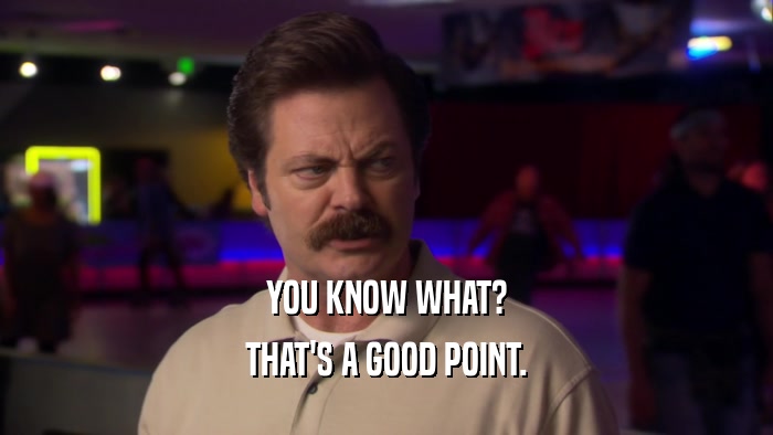 YOU KNOW WHAT? THAT'S A GOOD POINT. 