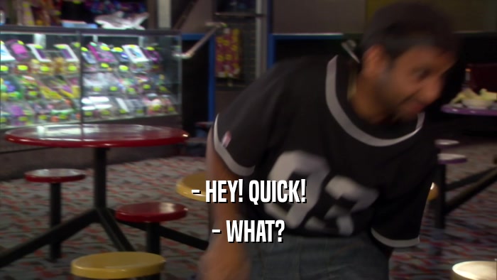- HEY! QUICK! - WHAT? 