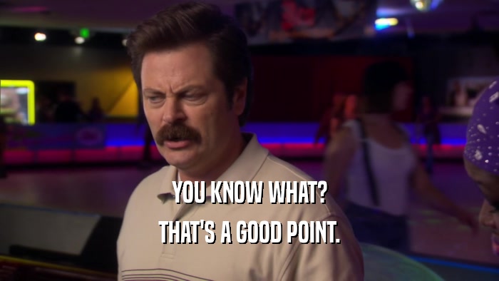 YOU KNOW WHAT? THAT'S A GOOD POINT. 