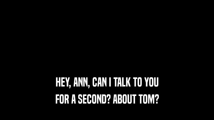HEY, ANN, CAN I TALK TO YOU FOR A SECOND? ABOUT TOM? 