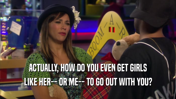 ACTUALLY, HOW DO YOU EVEN GET GIRLS LIKE HER-- OR ME-- TO GO OUT WITH YOU? 