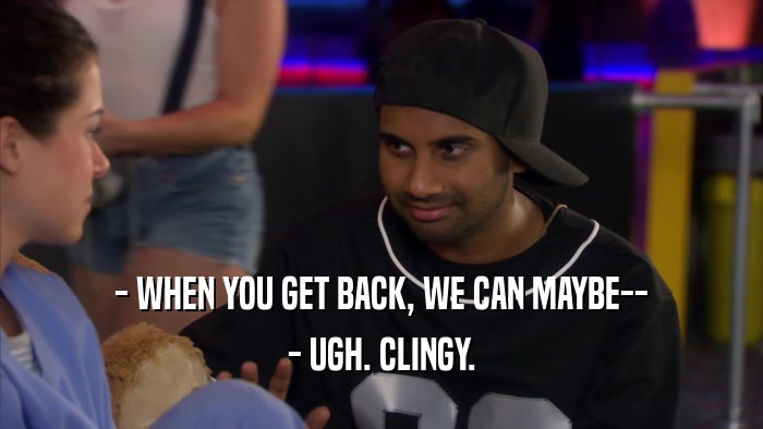 - WHEN YOU GET BACK, WE CAN MAYBE-- - UGH. CLINGY. 