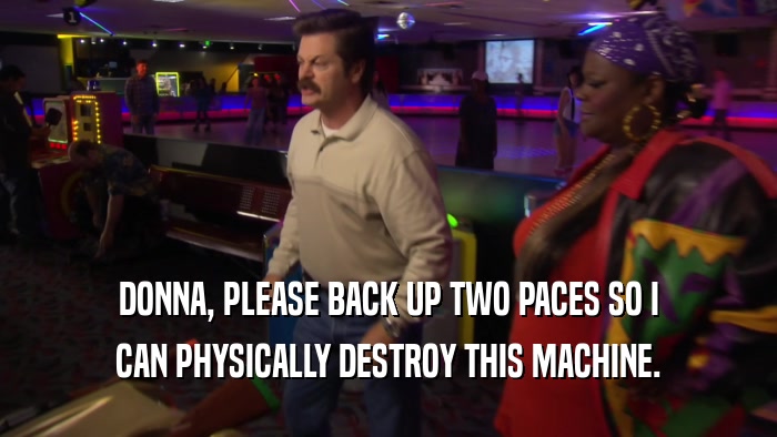 DONNA, PLEASE BACK UP TWO PACES SO I CAN PHYSICALLY DESTROY THIS MACHINE. 