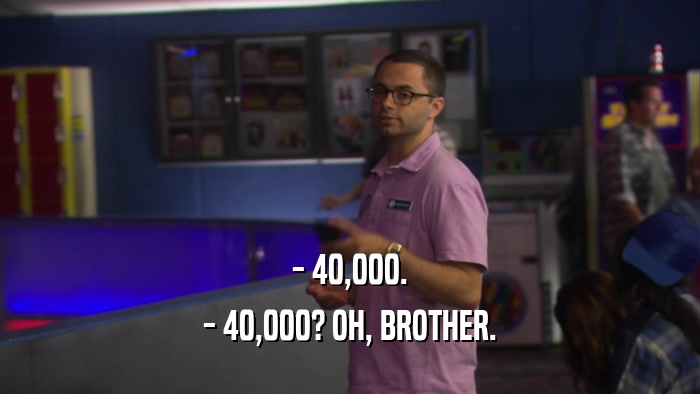 - 40,000. - 40,000? OH, BROTHER. 