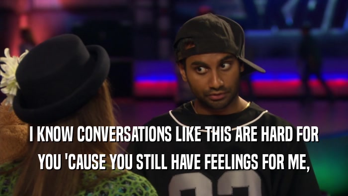 I KNOW CONVERSATIONS LIKE THIS ARE HARD FOR YOU 'CAUSE YOU STILL HAVE FEELINGS FOR ME, 