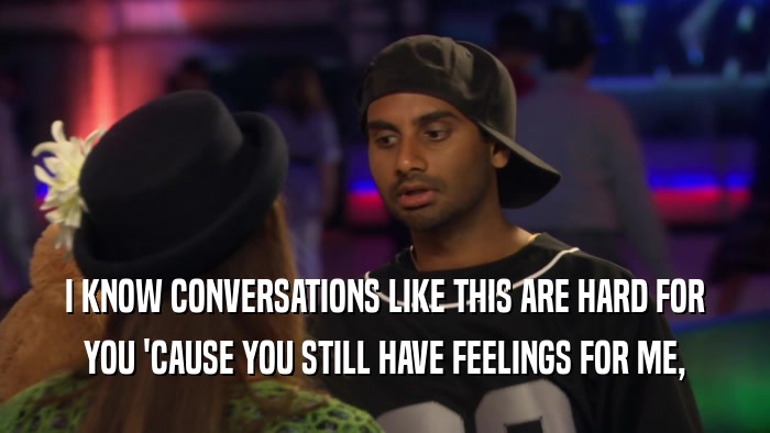 I KNOW CONVERSATIONS LIKE THIS ARE HARD FOR YOU 'CAUSE YOU STILL HAVE FEELINGS FOR ME, 
