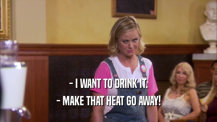 - I WANT TO DRINK IT. - MAKE THAT HEAT GO AWAY! 