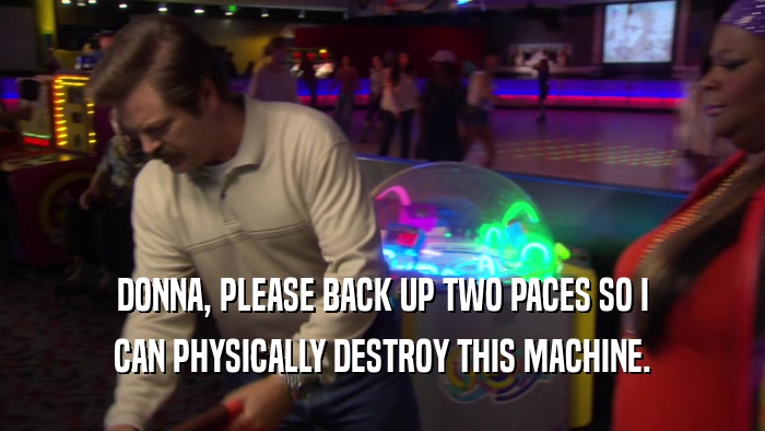 DONNA, PLEASE BACK UP TWO PACES SO I CAN PHYSICALLY DESTROY THIS MACHINE. 