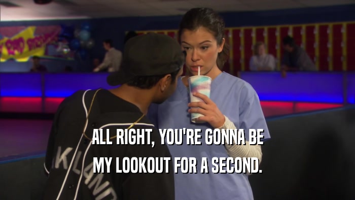ALL RIGHT, YOU'RE GONNA BE MY LOOKOUT FOR A SECOND. 