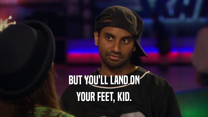 BUT YOU'LL LAND ON YOUR FEET, KID. 