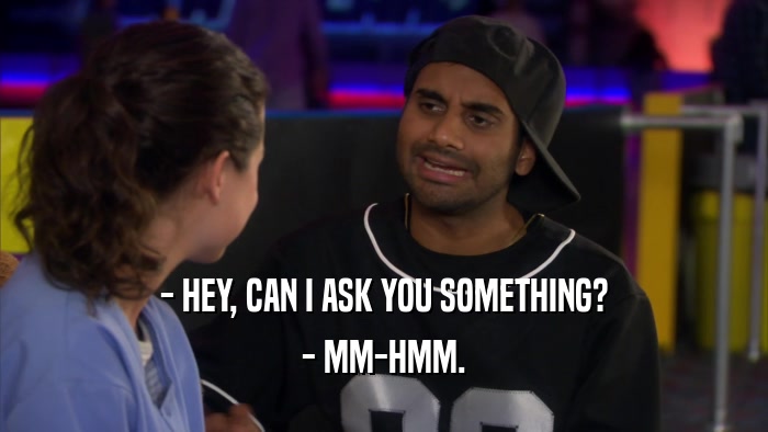 - HEY, CAN I ASK YOU SOMETHING? - MM-HMM. 