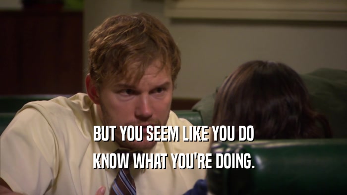 BUT YOU SEEM LIKE YOU DO KNOW WHAT YOU'RE DOING. 