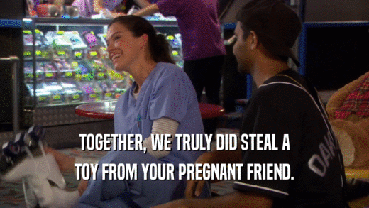 TOGETHER, WE TRULY DID STEAL A TOY FROM YOUR PREGNANT FRIEND. 