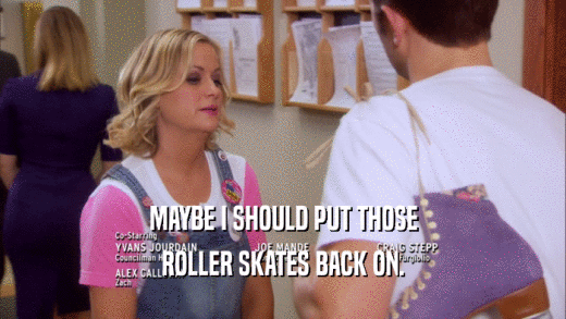 MAYBE I SHOULD PUT THOSE ROLLER SKATES BACK ON. 