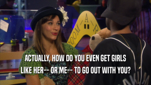 ACTUALLY, HOW DO YOU EVEN GET GIRLS LIKE HER-- OR ME-- TO GO OUT WITH YOU? 