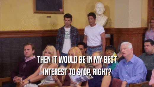 THEN IT WOULD BE IN MY BEST INTEREST TO STOP, RIGHT? 