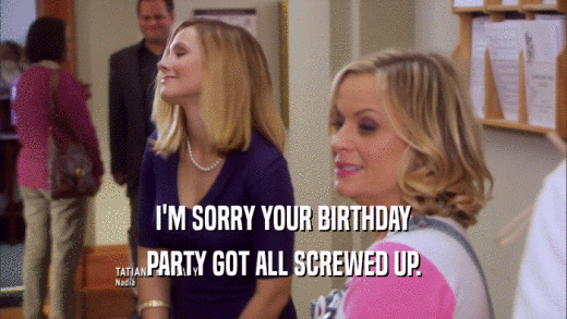I'M SORRY YOUR BIRTHDAY PARTY GOT ALL SCREWED UP. 