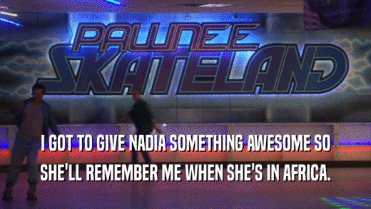 I GOT TO GIVE NADIA SOMETHING AWESOME SO SHE'LL REMEMBER ME WHEN SHE'S IN AFRICA. 