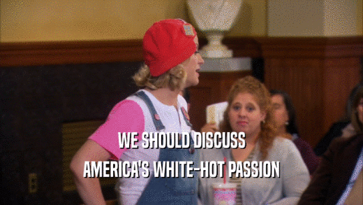 WE SHOULD DISCUSS AMERICA'S WHITE-HOT PASSION 