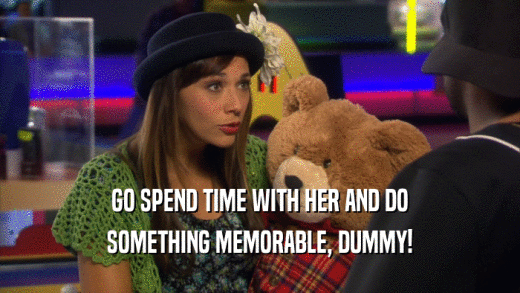 GO SPEND TIME WITH HER AND DO SOMETHING MEMORABLE, DUMMY! 