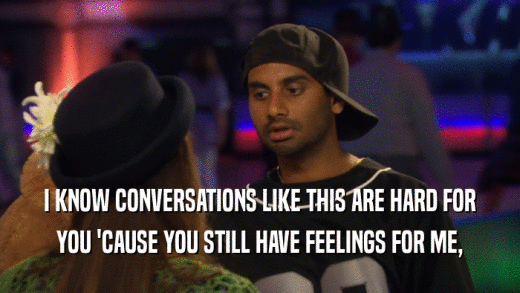 I KNOW CONVERSATIONS LIKE THIS ARE HARD FOR YOU 'CAUSE YOU STILL HAVE FEELINGS FOR ME, 