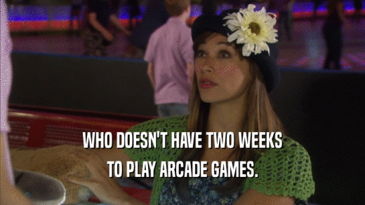 WHO DOESN'T HAVE TWO WEEKS TO PLAY ARCADE GAMES. 