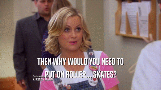 THEN WHY WOULD YOU NEED TO
 PUT ON ROLLER... SKATES?
 