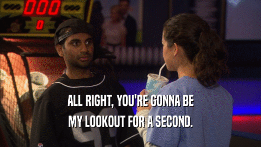 ALL RIGHT, YOU'RE GONNA BE MY LOOKOUT FOR A SECOND. 