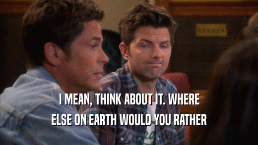 I MEAN, THINK ABOUT IT. WHERE ELSE ON EARTH WOULD YOU RATHER 