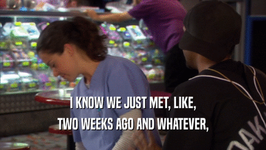 I KNOW WE JUST MET, LIKE, TWO WEEKS AGO AND WHATEVER, 