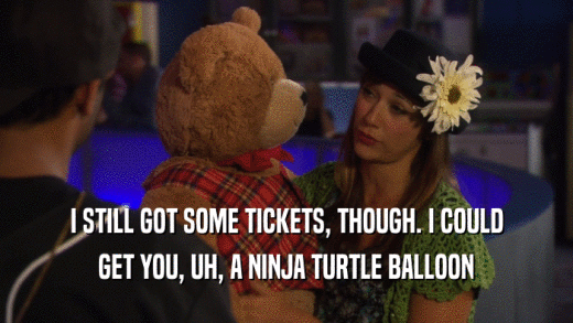 I STILL GOT SOME TICKETS, THOUGH. I COULD
 GET YOU, UH, A NINJA TURTLE BALLOON
 