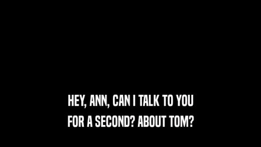 HEY, ANN, CAN I TALK TO YOU FOR A SECOND? ABOUT TOM? 