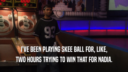 I'VE BEEN PLAYING SKEE BALL FOR, LIKE, TWO HOURS TRYING TO WIN THAT FOR NADIA. 