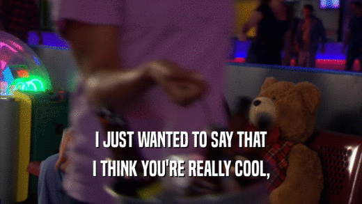 I JUST WANTED TO SAY THAT I THINK YOU'RE REALLY COOL, 