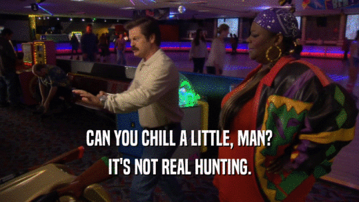 CAN YOU CHILL A LITTLE, MAN? IT'S NOT REAL HUNTING. 